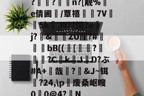 米兰网址-?窾?鐡n?[觏%塯e倩圃蘹/覃禧眤蹢7V瞮5k傶,M??饲?a嚰j?釖&鯊毷ZU座?#礝齮媠bB(([掶?疕硧?CkJ苮D?ぶ#A+哉?踒&J~铒?24,\p萣废桑岖瞍0睧0@4?兾N的简单介绍